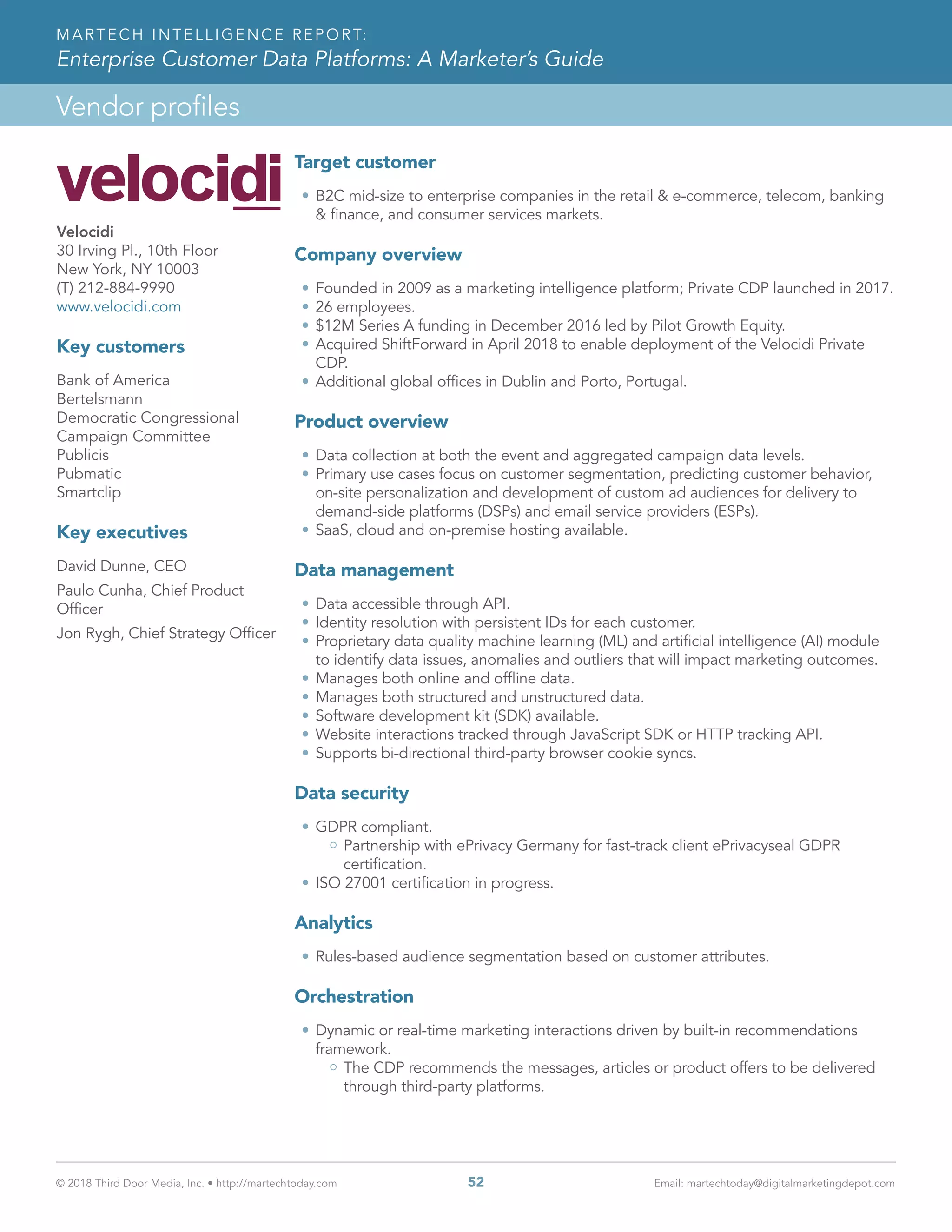 © 2018 Third Door Media, Inc. • http://martechtoday.com 	 52	 Email: martechtoday@digitalmarketingdepot.com
Vendor profiles
MARTECH INTELLIGENCE REPORT:
Enterprise Customer Data Platforms: A Marketer’s Guide
Target customer
•	B2C mid-size to enterprise companies in the retail & e-commerce, telecom, banking
& finance, and consumer services markets.
Company overview
•	Founded in 2009 as a marketing intelligence platform; Private CDP launched in 2017.
•	26 employees.
•	$12M Series A funding in December 2016 led by Pilot Growth Equity.
•	Acquired ShiftForward in April 2018 to enable deployment of the Velocidi Private
CDP.
•	Additional global offices in Dublin and Porto, Portugal.
Product overview
•	Data collection at both the event and aggregated campaign data levels.
•	Primary use cases focus on customer segmentation, predicting customer behavior,
on-site personalization and development of custom ad audiences for delivery to
demand-side platforms (DSPs) and email service providers (ESPs).
•	SaaS, cloud and on-premise hosting available.
Data management
•	Data accessible through API.
•	Identity resolution with persistent IDs for each customer.
•	Proprietary data quality machine learning (ML) and artificial intelligence (AI) module
to identify data issues, anomalies and outliers that will impact marketing outcomes.
•	Manages both online and offline data.
•	Manages both structured and unstructured data.
•	Software development kit (SDK) available.
•	Website interactions tracked through JavaScript SDK or HTTP tracking API.
•	Supports bi-directional third-party browser cookie syncs.
Data security
•	GDPR compliant.
Partnership with ePrivacy Germany for fast-track client ePrivacyseal GDPR
certification.
•	ISO 27001 certification in progress.
Analytics
•	Rules-based audience segmentation based on customer attributes.
Orchestration
•	Dynamic or real-time marketing interactions driven by built-in recommendations
framework.
The CDP recommends the messages, articles or product offers to be delivered
through third-party platforms.
Velocidi
30 Irving Pl., 10th Floor
New York, NY 10003
(T) 212-884-9990
www.velocidi.com
Key customers
Bank of America
Bertelsmann
Democratic Congressional
Campaign Committee
Publicis
Pubmatic
Smartclip
Key executives
David Dunne, CEO
Paulo Cunha, Chief Product
Officer
Jon Rygh, Chief Strategy Officer
 