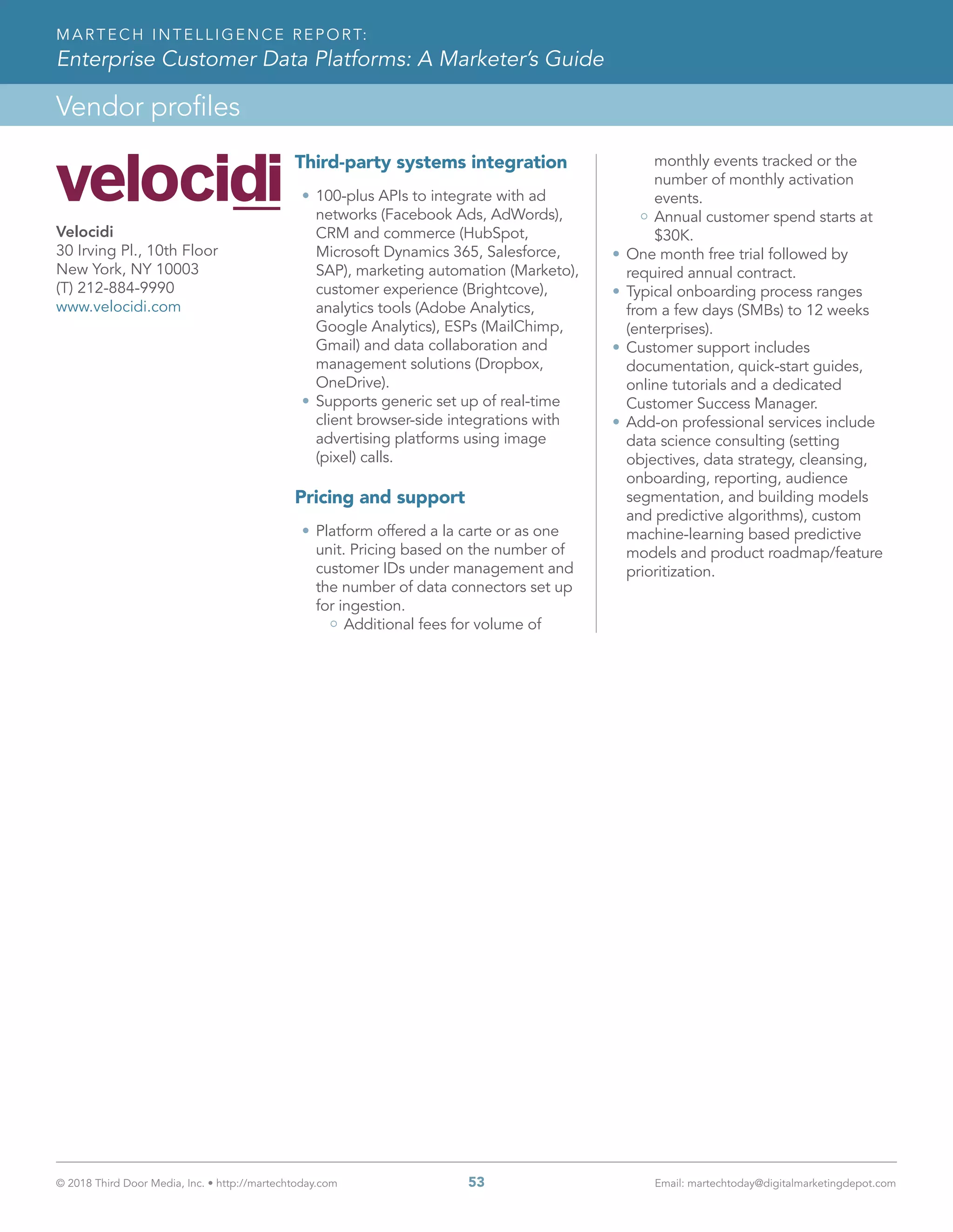 © 2018 Third Door Media, Inc. • http://martechtoday.com 	 53	 Email: martechtoday@digitalmarketingdepot.com
Vendor profiles
MARTECH INTELLIGENCE REPORT:
Enterprise Customer Data Platforms: A Marketer’s Guide
Third-party systems integration  
•	100-plus APIs to integrate with ad
networks (Facebook Ads, AdWords),
CRM and commerce (HubSpot,
Microsoft Dynamics 365, Salesforce,
SAP), marketing automation (Marketo),
customer experience (Brightcove),
analytics tools (Adobe Analytics,
Google Analytics), ESPs (MailChimp,
Gmail) and data collaboration and
management solutions (Dropbox,
OneDrive).
•	Supports generic set up of real-time
client browser-side integrations with
advertising platforms using image
(pixel) calls.
Pricing and support
•	Platform offered a la carte or as one
unit. Pricing based on the number of
customer IDs under management and
the number of data connectors set up
for ingestion.
Additional fees for volume of
monthly events tracked or the
number of monthly activation
events.
Annual customer spend starts at
$30K.
•	One month free trial followed by
required annual contract.
•	Typical onboarding process ranges
from a few days (SMBs) to 12 weeks
(enterprises).
•	Customer support includes
documentation, quick-start guides,
online tutorials and a dedicated
Customer Success Manager.
•	Add-on professional services include
data science consulting (setting
objectives, data strategy, cleansing,
onboarding, reporting, audience
segmentation, and building models
and predictive algorithms), custom
machine-learning based predictive
models and product roadmap/feature
prioritization.
Velocidi
30 Irving Pl., 10th Floor
New York, NY 10003
(T) 212-884-9990
www.velocidi.com
 