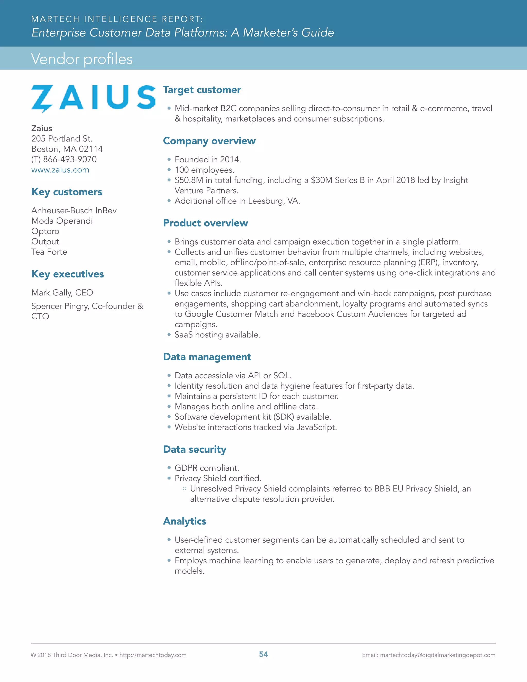 © 2018 Third Door Media, Inc. • http://martechtoday.com 	 54	 Email: martechtoday@digitalmarketingdepot.com
Vendor profiles
MARTECH INTELLIGENCE REPORT:
Enterprise Customer Data Platforms: A Marketer’s Guide
Target customer
•	Mid-market B2C companies selling direct-to-consumer in retail & e-commerce, travel
& hospitality, marketplaces and consumer subscriptions.
Company overview
•	Founded in 2014.
•	100 employees.
•	$50.8M in total funding, including a $30M Series B in April 2018 led by Insight
Venture Partners.
•	Additional office in Leesburg, VA.
Product overview
•	Brings customer data and campaign execution together in a single platform.
•	Collects and unifies customer behavior from multiple channels, including websites,
email, mobile, offline/point-of-sale, enterprise resource planning (ERP), inventory,
customer service applications and call center systems using one-click integrations and
flexible APIs.
•	Use cases include customer re-engagement and win-back campaigns, post purchase
engagements, shopping cart abandonment, loyalty programs and automated syncs
to Google Customer Match and Facebook Custom Audiences for targeted ad
campaigns.
•	SaaS hosting available.
Data management
•	Data accessible via API or SQL.
•	Identity resolution and data hygiene features for first-party data.
•	Maintains a persistent ID for each customer.
•	Manages both online and offline data.
•	Software development kit (SDK) available.
•	Website interactions tracked via JavaScript.
Data security
•	GDPR compliant.
•	Privacy Shield certified.
Unresolved Privacy Shield complaints referred to BBB EU Privacy Shield, an
alternative dispute resolution provider.
Analytics
•	User-defined customer segments can be automatically scheduled and sent to
external systems.
•	Employs machine learning to enable users to generate, deploy and refresh predictive
models.
Zaius
205 Portland St.
Boston, MA 02114
(T) 866-493-9070
www.zaius.com
Key customers
Anheuser-Busch InBev
Moda Operandi
Optoro
Output
Tea Forte
Key executives
Mark Gally, CEO
Spencer Pingry, Co-founder &
CTO
 