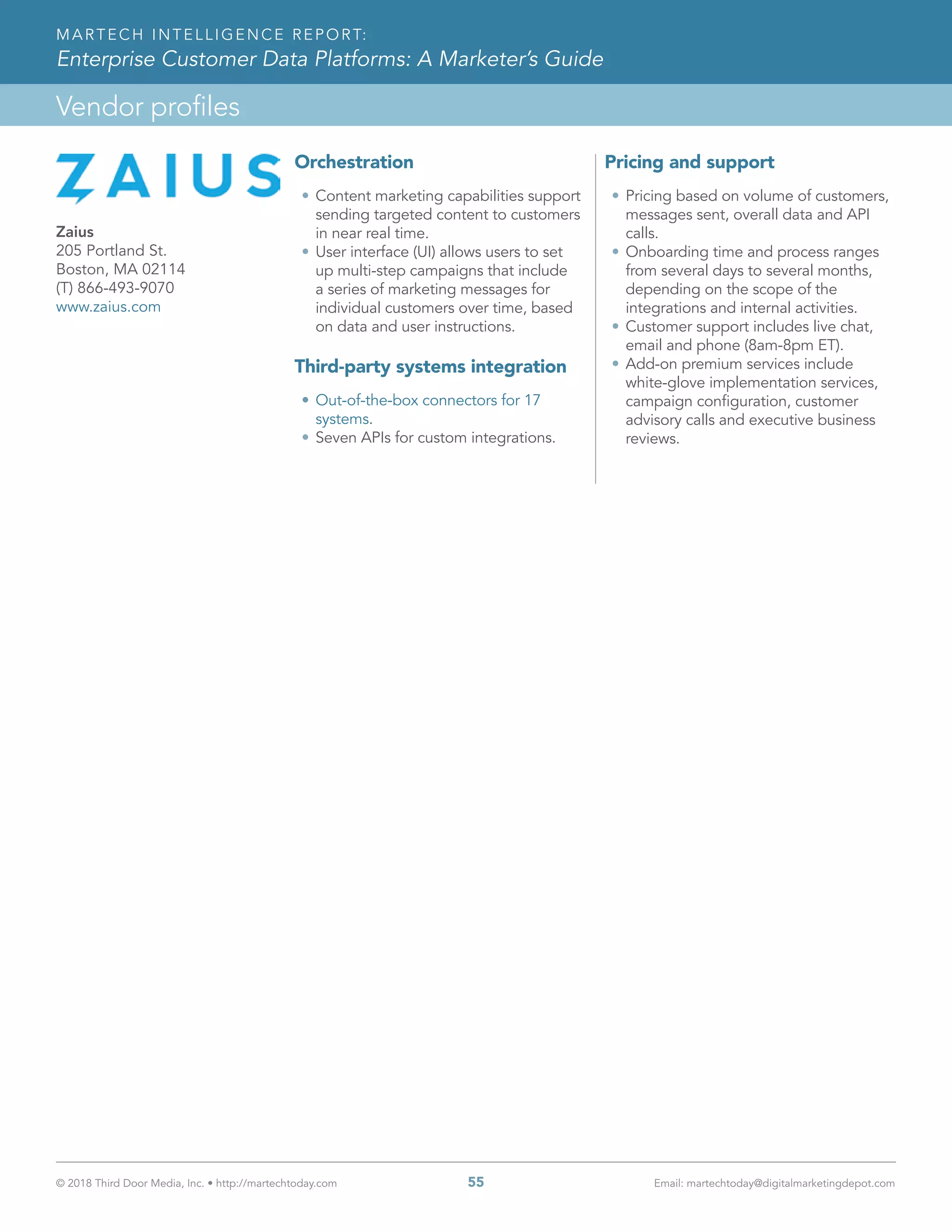 © 2018 Third Door Media, Inc. • http://martechtoday.com 	 55	 Email: martechtoday@digitalmarketingdepot.com
Vendor profiles
MARTECH INTELLIGENCE REPORT:
Enterprise Customer Data Platforms: A Marketer’s Guide
Orchestration
•	Content marketing capabilities support
sending targeted content to customers
in near real time.
•	User interface (UI) allows users to set
up multi-step campaigns that include
a series of marketing messages for
individual customers over time, based
on data and user instructions.
Third-party systems integration
•	Out-of-the-box connectors for 17
systems.
•	Seven APIs for custom integrations.
Pricing and support
•	Pricing based on volume of customers,
messages sent, overall data and API
calls.
•	Onboarding time and process ranges
from several days to several months,
depending on the scope of the
integrations and internal activities.
•	Customer support includes live chat,
email and phone (8am-8pm ET).
•	Add-on premium services include
white-glove implementation services,
campaign configuration, customer
advisory calls and executive business
reviews.
Zaius
205 Portland St.
Boston, MA 02114
(T) 866-493-9070
www.zaius.com
 