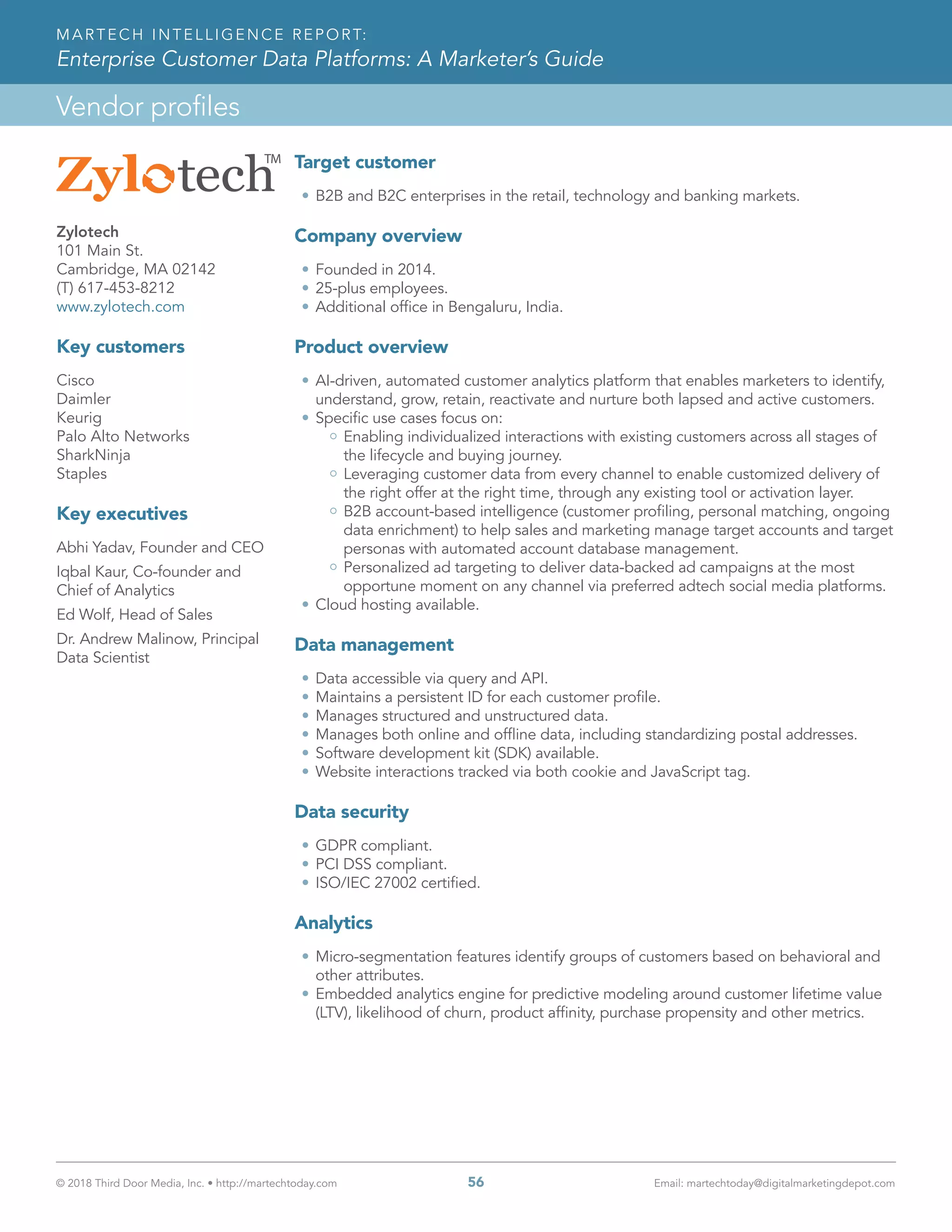 © 2018 Third Door Media, Inc. • http://martechtoday.com 	 56	 Email: martechtoday@digitalmarketingdepot.com
Vendor profiles
MARTECH INTELLIGENCE REPORT:
Enterprise Customer Data Platforms: A Marketer’s Guide
Target customer
•	B2B and B2C enterprises in the retail, technology and banking markets.
Company overview
•	Founded in 2014.
•	25-plus employees.
•	Additional office in Bengaluru, India.
Product overview
•	AI-driven, automated customer analytics platform that enables marketers to identify,
understand, grow, retain, reactivate and nurture both lapsed and active customers.
•	Specific use cases focus on:
Enabling individualized interactions with existing customers across all stages of
the lifecycle and buying journey.
Leveraging customer data from every channel to enable customized delivery of
the right offer at the right time, through any existing tool or activation layer.
B2B account-based intelligence (customer profiling, personal matching, ongoing
data enrichment) to help sales and marketing manage target accounts and target
personas with automated account database management.
Personalized ad targeting to deliver data-backed ad campaigns at the most
opportune moment on any channel via preferred adtech social media platforms.
•	Cloud hosting available.
Data management
•	Data accessible via query and API.
•	Maintains a persistent ID for each customer profile.
•	Manages structured and unstructured data.
•	Manages both online and offline data, including standardizing postal addresses.
•	Software development kit (SDK) available.
•	Website interactions tracked via both cookie and JavaScript tag.
Data security
•	GDPR compliant.
•	PCI DSS compliant.
•	ISO/IEC 27002 certified.
Analytics
•	Micro-segmentation features identify groups of customers based on behavioral and
other attributes.
•	Embedded analytics engine for predictive modeling around customer lifetime value
(LTV), likelihood of churn, product affinity, purchase propensity and other metrics.
Zylotech
101 Main St.
Cambridge, MA 02142
(T) 617-453-8212
www.zylotech.com
Key customers
Cisco
Daimler
Keurig
Palo Alto Networks
SharkNinja
Staples
Key executives
Abhi Yadav, Founder and CEO
Iqbal Kaur, Co-founder and
Chief of Analytics
Ed Wolf, Head of Sales
Dr. Andrew Malinow, Principal
Data Scientist
 