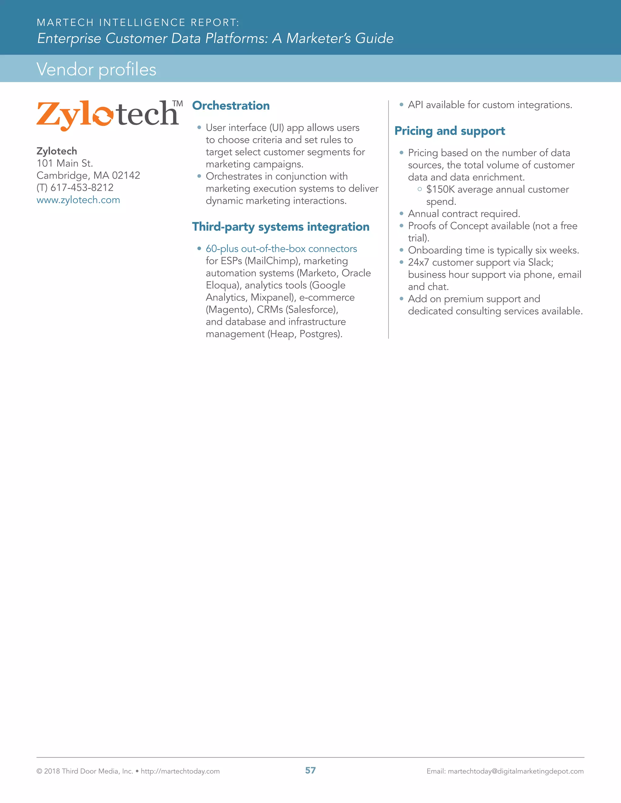 © 2018 Third Door Media, Inc. • http://martechtoday.com 	 57	 Email: martechtoday@digitalmarketingdepot.com
Vendor profiles
MARTECH INTELLIGENCE REPORT:
Enterprise Customer Data Platforms: A Marketer’s Guide
Orchestration
•	User interface (UI) app allows users
to choose criteria and set rules to
target select customer segments for
marketing campaigns.
•	Orchestrates in conjunction with
marketing execution systems to deliver
dynamic marketing interactions.
Third-party systems integration
•	60-plus out-of-the-box connectors
for ESPs (MailChimp), marketing
automation systems (Marketo, Oracle
Eloqua), analytics tools (Google
Analytics, Mixpanel), e-commerce
(Magento), CRMs (Salesforce),
and database and infrastructure
management (Heap, Postgres).
•	API available for custom integrations.
Pricing and support
•	Pricing based on the number of data
sources, the total volume of customer
data and data enrichment.
$150K average annual customer
spend.
•	Annual contract required.
•	Proofs of Concept available (not a free
trial).
•	Onboarding time is typically six weeks.
•	24x7 customer support via Slack;
business hour support via phone, email
and chat.
•	Add on premium support and
dedicated consulting services available.
Zylotech
101 Main St.
Cambridge, MA 02142
(T) 617-453-8212
www.zylotech.com
 