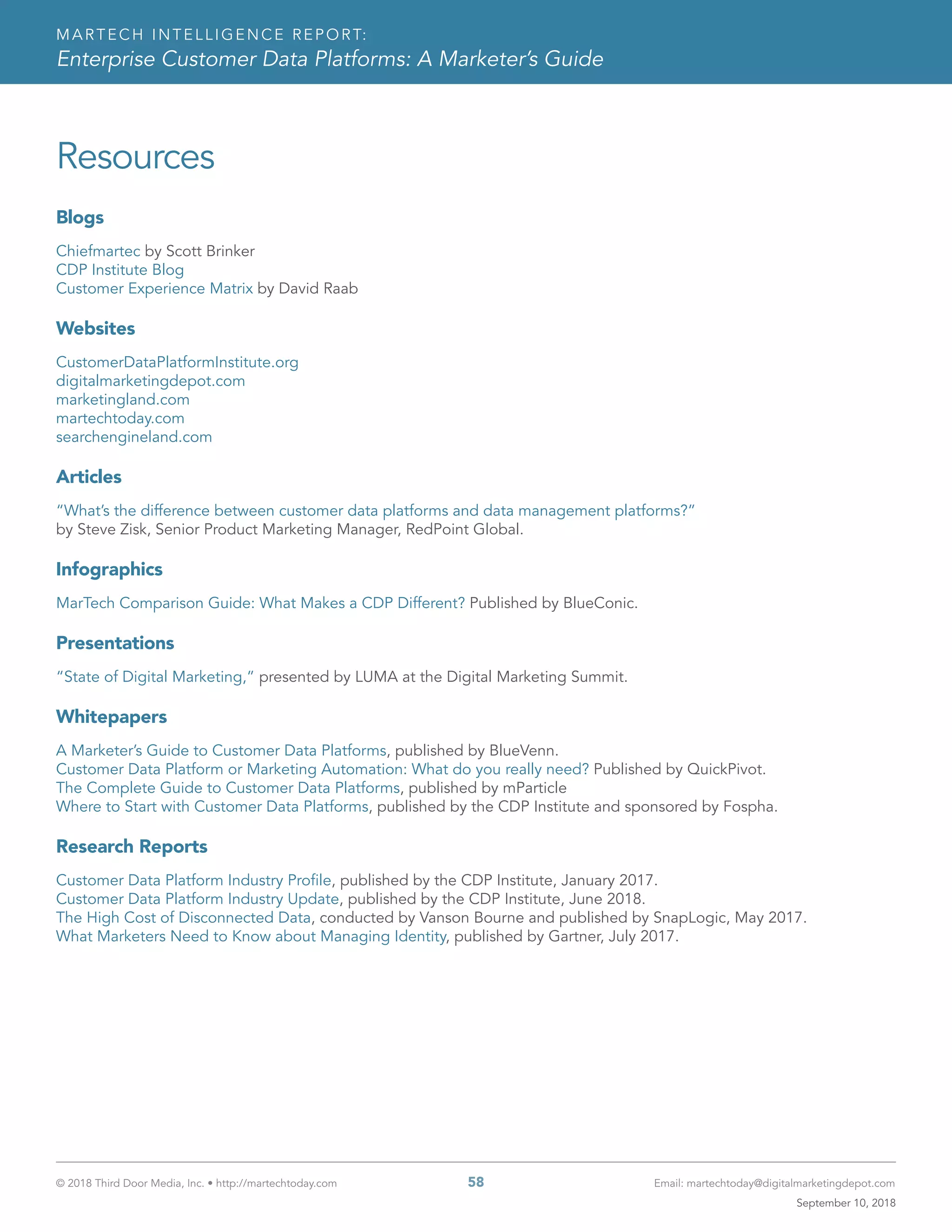 © 2018 Third Door Media, Inc. • http://martechtoday.com 	 58	 Email: martechtoday@digitalmarketingdepot.com
MARTECH INTELLIGENCE REPORT:
Enterprise Customer Data Platforms: A Marketer’s Guide
Resources
Blogs
Chiefmartec by Scott Brinker
CDP Institute Blog
Customer Experience Matrix by David Raab
Websites
CustomerDataPlatformInstitute.org
digitalmarketingdepot.com
marketingland.com
martechtoday.com
searchengineland.com
Articles
“What’s the difference between customer data platforms and data management platforms?”
by Steve Zisk, Senior Product Marketing Manager, RedPoint Global.
Infographics
MarTech Comparison Guide: What Makes a CDP Different? Published by BlueConic.
Presentations
“State of Digital Marketing,” presented by LUMA at the Digital Marketing Summit.
Whitepapers
A Marketer’s Guide to Customer Data Platforms, published by BlueVenn.
Customer Data Platform or Marketing Automation: What do you really need? Published by QuickPivot.
The Complete Guide to Customer Data Platforms, published by mParticle
Where to Start with Customer Data Platforms, published by the CDP Institute and sponsored by Fospha.
Research Reports
Customer Data Platform Industry Profile, published by the CDP Institute, January 2017.
Customer Data Platform Industry Update, published by the CDP Institute, June 2018.
The High Cost of Disconnected Data, conducted by Vanson Bourne and published by SnapLogic, May 2017.
What Marketers Need to Know about Managing Identity, published by Gartner, July 2017.
September 10, 2018
 