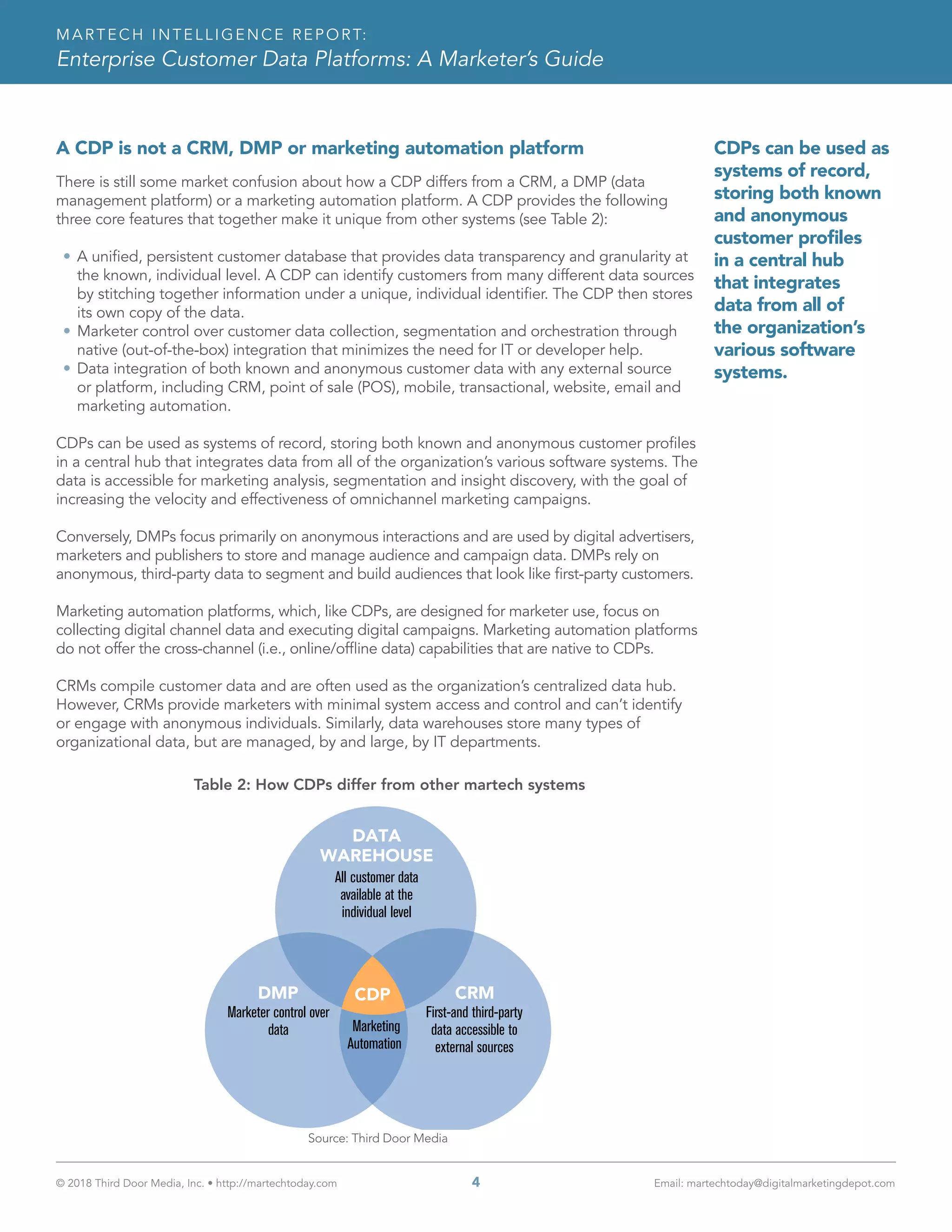 © 2018 Third Door Media, Inc. • http://martechtoday.com 	 4	 Email: martechtoday@digitalmarketingdepot.com
MARTECH INTELLIGENCE REPORT:
Enterprise Customer Data Platforms: A Marketer’s Guide
A CDP is not a CRM, DMP or marketing automation platform
There is still some market confusion about how a CDP differs from a CRM, a DMP (data
management platform) or a marketing automation platform. A CDP provides the following
three core features that together make it unique from other systems (see Table 2):
•	A unified, persistent customer database that provides data transparency and granularity at
the known, individual level. A CDP can identify customers from many different data sources
by stitching together information under a unique, individual identifier. The CDP then stores
its own copy of the data.
•	Marketer control over customer data collection, segmentation and orchestration through
native (out-of-the-box) integration that minimizes the need for IT or developer help.
•	Data integration of both known and anonymous customer data with any external source
or platform, including CRM, point of sale (POS), mobile, transactional, website, email and
marketing automation.
CDPs can be used as systems of record, storing both known and anonymous customer profiles
in a central hub that integrates data from all of the organization’s various software systems. The
data is accessible for marketing analysis, segmentation and insight discovery, with the goal of
increasing the velocity and effectiveness of omnichannel marketing campaigns.
Conversely, DMPs focus primarily on anonymous interactions and are used by digital advertisers,
marketers and publishers to store and manage audience and campaign data. DMPs rely on
anonymous, third-party data to segment and build audiences that look like first-party customers.
Marketing automation platforms, which, like CDPs, are designed for marketer use, focus on
collecting digital channel data and executing digital campaigns. Marketing automation platforms
do not offer the cross-channel (i.e., online/offline data) capabilities that are native to CDPs.
CRMs compile customer data and are often used as the organization’s centralized data hub.
However, CRMs provide marketers with minimal system access and control and can’t identify
or engage with anonymous individuals. Similarly, data warehouses store many types of
organizational data, but are managed, by and large, by IT departments.
Table 2: How CDPs differ from other martech systems
All customer data
available at the
individual level
Marketing
Automation
First-and third-party
data accessible to
external sources
Marketer control over
data
CRMDMP
DATA
WAREHOUSE
CDP
Source: Third Door Media
CDPs can be used as
systems of record,
storing both known
and anonymous
customer profiles
in a central hub
that integrates
data from all of
the organization’s
various software
systems.
 