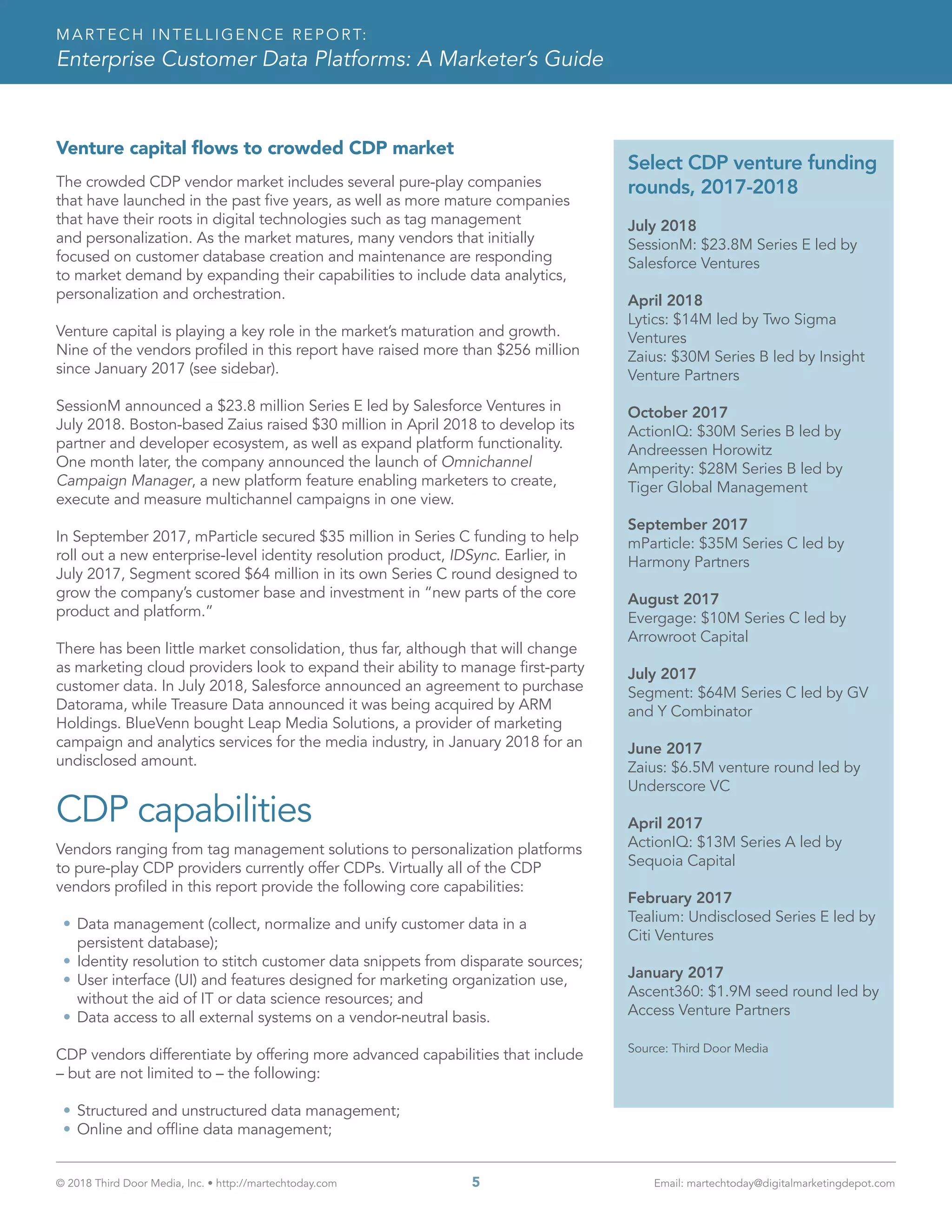 © 2018 Third Door Media, Inc. • http://martechtoday.com 	 5	 Email: martechtoday@digitalmarketingdepot.com
MARTECH INTELLIGENCE REPORT:
Enterprise Customer Data Platforms: A Marketer’s Guide
Venture capital flows to crowded CDP market
The crowded CDP vendor market includes several pure-play companies
that have launched in the past five years, as well as more mature companies
that have their roots in digital technologies such as tag management
and personalization. As the market matures, many vendors that initially
focused on customer database creation and maintenance are responding
to market demand by expanding their capabilities to include data analytics,
personalization and orchestration.
Venture capital is playing a key role in the market’s maturation and growth.
Nine of the vendors profiled in this report have raised more than $256 million
since January 2017 (see sidebar).
SessionM announced a $23.8 million Series E led by Salesforce Ventures in
July 2018. Boston-based Zaius raised $30 million in April 2018 to develop its
partner and developer ecosystem, as well as expand platform functionality.
One month later, the company announced the launch of Omnichannel
Campaign Manager, a new platform feature enabling marketers to create,
execute and measure multichannel campaigns in one view.
In September 2017, mParticle secured $35 million in Series C funding to help
roll out a new enterprise-level identity resolution product, IDSync. Earlier, in
July 2017, Segment scored $64 million in its own Series C round designed to
grow the company’s customer base and investment in “new parts of the core
product and platform.”
There has been little market consolidation, thus far, although that will change
as marketing cloud providers look to expand their ability to manage first-party
customer data. In July 2018, Salesforce announced an agreement to purchase
Datorama, while Treasure Data announced it was being acquired by ARM
Holdings. BlueVenn bought Leap Media Solutions, a provider of marketing
campaign and analytics services for the media industry, in January 2018 for an
undisclosed amount.
CDP capabilities
Vendors ranging from tag management solutions to personalization platforms
to pure-play CDP providers currently offer CDPs. Virtually all of the CDP
vendors profiled in this report provide the following core capabilities:
•	Data management (collect, normalize and unify customer data in a
persistent database);
•	Identity resolution to stitch customer data snippets from disparate sources;
•	User interface (UI) and features designed for marketing organization use,
without the aid of IT or data science resources; and
•	Data access to all external systems on a vendor-neutral basis.
CDP vendors differentiate by offering more advanced capabilities that include
– but are not limited to – the following:
•	Structured and unstructured data management;
•	Online and offline data management;
Select CDP venture funding
rounds, 2017-2018
July 2018
SessionM: $23.8M Series E led by
Salesforce Ventures
April 2018
Lytics: $14M led by Two Sigma
Ventures
Zaius: $30M Series B led by Insight
Venture Partners
October 2017
ActionIQ: $30M Series B led by
Andreessen Horowitz
Amperity: $28M Series B led by
Tiger Global Management
September 2017
mParticle: $35M Series C led by
Harmony Partners
August 2017
Evergage: $10M Series C led by
Arrowroot Capital
July 2017
Segment: $64M Series C led by GV
and Y Combinator
June 2017
Zaius: $6.5M venture round led by
Underscore VC
April 2017
ActionIQ: $13M Series A led by
Sequoia Capital
February 2017
Tealium: Undisclosed Series E led by
Citi Ventures
January 2017
Ascent360: $1.9M seed round led by
Access Venture Partners
Source: Third Door Media
 