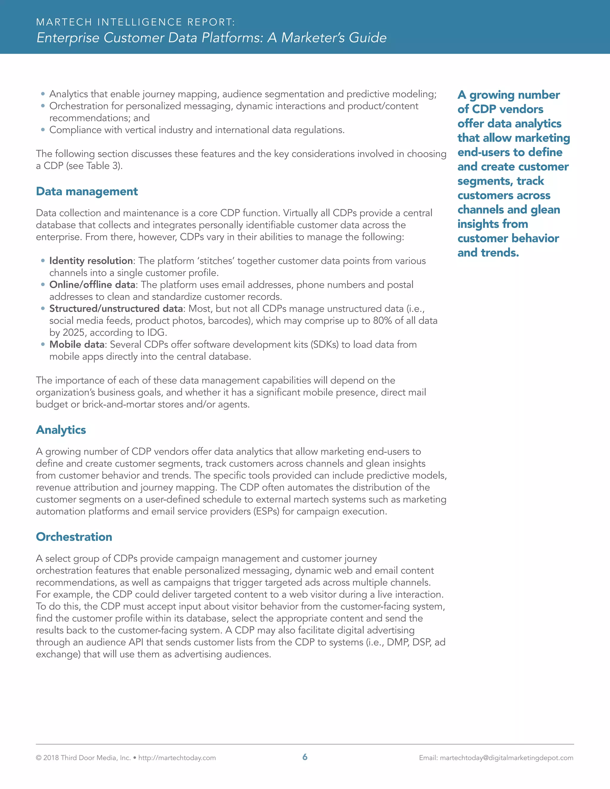 © 2018 Third Door Media, Inc. • http://martechtoday.com 	 6	 Email: martechtoday@digitalmarketingdepot.com
MARTECH INTELLIGENCE REPORT:
Enterprise Customer Data Platforms: A Marketer’s Guide
•	Analytics that enable journey mapping, audience segmentation and predictive modeling;
•	Orchestration for personalized messaging, dynamic interactions and product/content
recommendations; and
•	Compliance with vertical industry and international data regulations.
The following section discusses these features and the key considerations involved in choosing
a CDP (see Table 3).
Data management
Data collection and maintenance is a core CDP function. Virtually all CDPs provide a central
database that collects and integrates personally identifiable customer data across the
enterprise. From there, however, CDPs vary in their abilities to manage the following:
•	Identity resolution: The platform ‘stitches’ together customer data points from various
channels into a single customer profile.
•	Online/offline data: The platform uses email addresses, phone numbers and postal
addresses to clean and standardize customer records.
•	Structured/unstructured data: Most, but not all CDPs manage unstructured data (i.e.,
social media feeds, product photos, barcodes), which may comprise up to 80% of all data
by 2025, according to IDG.
•	Mobile data: Several CDPs offer software development kits (SDKs) to load data from
mobile apps directly into the central database.
The importance of each of these data management capabilities will depend on the
organization’s business goals, and whether it has a significant mobile presence, direct mail
budget or brick-and-mortar stores and/or agents.
Analytics
A growing number of CDP vendors offer data analytics that allow marketing end-users to
define and create customer segments, track customers across channels and glean insights
from customer behavior and trends. The specific tools provided can include predictive models,
revenue attribution and journey mapping. The CDP often automates the distribution of the
customer segments on a user-defined schedule to external martech systems such as marketing
automation platforms and email service providers (ESPs) for campaign execution.
Orchestration
A select group of CDPs provide campaign management and customer journey
orchestration features that enable personalized messaging, dynamic web and email content
recommendations, as well as campaigns that trigger targeted ads across multiple channels.
For example, the CDP could deliver targeted content to a web visitor during a live interaction.
To do this, the CDP must accept input about visitor behavior from the customer-facing system,
find the customer profile within its database, select the appropriate content and send the
results back to the customer-facing system. A CDP may also facilitate digital advertising
through an audience API that sends customer lists from the CDP to systems (i.e., DMP, DSP, ad
exchange) that will use them as advertising audiences.
A growing number
of CDP vendors
offer data analytics
that allow marketing
end-users to define
and create customer
segments, track
customers across
channels and glean
insights from
customer behavior
and trends.
 