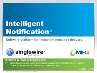 Intelligent
Notification™
Software platform for important message delivery




PRESENTED TO: SINGLEWIRE USER GROUP
BY: RENE GROSSRIEDER | VICE PRESIDENT WORLDWIDE CHANNELS & ALLIANCES
    GENERAL MANAGER, INTERNATIONAL OPERATIONS
                                                                       MARCH 14, 2012
© 2011 MIR3, Inc. All Rights Reserved. Proprietary and confidential.
 
