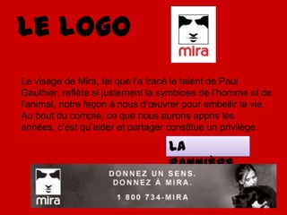 Le logoLe visage de Mira, tel que l’a tracé le talent de Paul Gauthier, reflète si justement la symbiose de l’homme et de l’animal, notre façon à nous d’œuvrer pour embellir la vie. Au bout du compte, ce que nous aurons appris les années, c’est qu’aider et partager constitue un privilège.La bannière