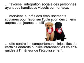 … favorise l’intégration sociale des personnes ayant des handicapsvisuels ou mentaux.…intervient  auprès des établissements scolaires pour favoriser l’utilisation des chiens auprès des jeunes en difficulté.…lutte contre les comportements injustifiés de certains endroits publics interdisant les chiens-guides à l’intérieur de l’établissement. 