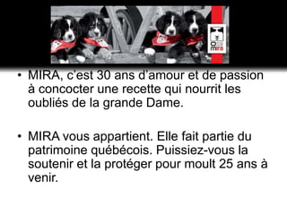 MIRA, c’est 30 ans d’amour et de passion à concocter une recette qui nourrit les oubliés de la grande Dame.MIRA vous appartient. Elle fait partie du patrimoine québécois. Puissiez-vous la soutenir et la protéger pour moult 25 ans à venir.