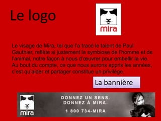 Le logoLe visage de Mira, tel que l’a tracé le talent de Paul Gauthier, reflète si justement la symbiose de l’homme et de l’animal, notre façon à nous d’œuvrer pour embellir la vie. Au bout du compte, ce que nous aurons appris les années, c’est qu’aider et partager constitue un privilège.La bannière