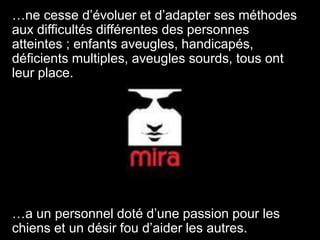 …ne cesse d’évoluer et d’adapter ses méthodes aux difficultés différentes des personnes atteintes ; enfants aveugles, handicapés, déficients multiples, aveugles sourds, tous ont leur place.…a un personnel doté d’une passion pour les chiens et un désir fou d’aider les autres.