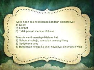 Warid hadir dalam beberapa keadaan diantaranya :
1) Cepat
2) Lambat
3) Tidak pernah memperolehinya
Tempoh warid menetap didalam hati
1) Sebentar sahaja, kemudian ia menghilang
2) Sederhana lama
3) Berterusan hingga ke akhir hayatnya, dinamakan wisal
 