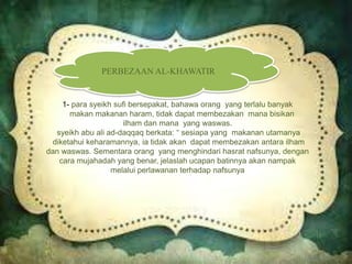 PERBEZAAN AL-KHAWATIR
1- para syeikh sufi bersepakat, bahawa orang yang terlalu banyak
makan makanan haram, tidak dapat membezakan mana bisikan
ilham dan mana yang waswas.
syeikh abu ali ad-daqqaq berkata: “ sesiapa yang makanan utamanya
diketahui keharamannya, ia tidak akan dapat membezakan antara ilham
dan waswas. Sementara orang yang menghindari hasrat nafsunya, dengan
cara mujahadah yang benar, jelaslah ucapan batinnya akan nampak
melalui perlawanan terhadap nafsunya
 