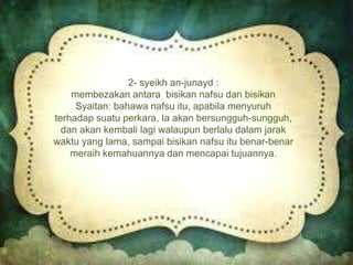 2- syeikh an-junayd :
membezakan antara bisikan nafsu dan bisikan
Syaitan: bahawa nafsu itu, apabila menyuruh
terhadap suatu perkara, Ia akan bersungguh-sungguh,
dan akan kembali lagi walaupun berlalu dalam jarak
waktu yang lama, sampai bisikan nafsu itu benar-benar
meraih kemahuannya dan mencapai tujuannya.
 