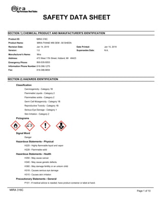 SECTION 2) HAZARDS IDENTIFICATION
Classification
Carcinogenicity - Category 1B
Flammable Liquids - Category 2
Flammables solids - Category 2
Germ Cell Mutagenicity - Category 1B
Reproductive Toxicity - Category 1B
Serious Eye Damage - Category 1
Skin Irritation - Category 2
Pictograms
Signal Word
Danger
Hazardous Statements - Physical
H225 - Highly flammable liquid and vapor
H228 - Flammable solid
Hazardous Statements - Health
H350 - May cause cancer
H340 - May cause genetic defects.
H360 - May damage fertility or an unborn child
H318 - Causes serious eye damage
H315 - Causes skin irritation
Precautionary Statements - General
P101 - If medical advice is needed, have product container or label at hand.
SAFETY DATA SHEET
Jan 14, 2019
Mira
Product ID:
473 West 17th Street, Holland, MI 49423
Product Name:
Manufacturer's Name:
Revision Date:
Address:
SECTION 1) CHEMICAL PRODUCT AND MANUFACTURER'S IDENTIFICATION
MIRA 316C
Version: 1.0
Date Printed: Jan 14, 2019
Supersedes Date: N.A.
MIRA-THANE WB OEM - 60 SHEEN
Emergency Phone:
Information Phone Number:
800-535-5053
616-396-1275
Fax: 616-396-9654
MIRA 316C Page 1 of 10
 