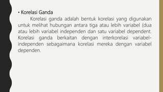 • Korelasi Ganda
Korelasi ganda adalah bentuk korelasi yang digunakan
untuk melihat hubungan antara tiga atau lebih variabel (dua
atau lebih variabel independen dan satu variabel dependent.
Korelasi ganda berkaitan dengan interkorelasi variabel-
independen sebagaimana korelasi mereka dengan variabel
dependen.
 