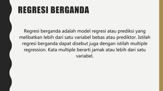 REGRESI BERGANDA
Regresi berganda adalah model regresi atau prediksi yang
melibatkan lebih dari satu variabel bebas atau prediktor. Istilah
regresi berganda dapat disebut juga dengan istilah multiple
regression. Kata multiple berarti jamak atau lebih dari satu
variabel.
 