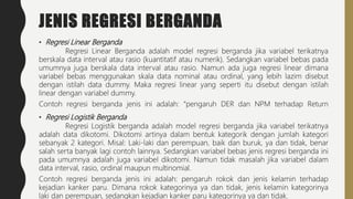 JENIS REGRESI BERGANDA
• Regresi Linear Berganda
Regresi Linear Berganda adalah model regresi berganda jika variabel terikatnya
berskala data interval atau rasio (kuantitatif atau numerik). Sedangkan variabel bebas pada
umumnya juga berskala data interval atau rasio. Namun ada juga regresi linear dimana
variabel bebas menggunakan skala data nominal atau ordinal, yang lebih lazim disebut
dengan istilah data dummy. Maka regresi linear yang seperti itu disebut dengan istilah
linear dengan variabel dummy.
Contoh regresi berganda jenis ini adalah: “pengaruh DER dan NPM terhadap Return
• Regresi Logistik Berganda
Regresi Logistik berganda adalah model regresi berganda jika variabel terikatnya
adalah data dikotomi. Dikotomi artinya dalam bentuk kategorik dengan jumlah kategori
sebanyak 2 kategori. Misal: Laki-laki dan perempuan, baik dan buruk, ya dan tidak, benar
salah serta banyak lagi contoh lainnya. Sedangkan variabel bebas jenis regresi berganda ini
pada umumnya adalah juga variabel dikotomi. Namun tidak masalah jika variabel dalam
data interval, rasio, ordinal maupun multinomial.
Contoh regresi berganda jenis ini adalah: pengaruh rokok dan jenis kelamin terhadap
kejadian kanker paru. Dimana rokok kategorinya ya dan tidak, jenis kelamin kategorinya
laki dan perempuan, sedangkan kejadian kanker paru kategorinya ya dan tidak.
 