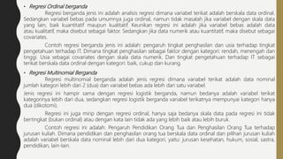 • Regresi Ordinal berganda
Regresi berganda jenis ini adalah analisis regresi dimana variabel terikat adalah berskala data ordinal.
Sedangkan variabel bebas pada umumnya juga ordinal, namun tidak masalah jika variabel dengan skala data
yang lain, baik kuantitatif maupun kualitatif. Keunikan regresi ini adalah jika variabel bebas adalah data
atau kualitatif, maka disebut sebagai faktor. Sedangkan jika data numerik atau kuantitatif, maka disebut sebagai
covariates.
Contoh regresi berganda jenis ini adalah: pengaruh tingkat penghasilan dan usia terhadap tingkat
pengetahuan terhadap IT. Dimana tingkat penghasilan sebagai faktor dengan kategori: rendah, menengah dan
tinggi. Usia sebagai covariates dengan skala data numerik. Dan tingkat pengetahuan terhadap IT sebagai
terikat berskala data ordinal dengan kategori: baik, cukup dan kurang.
• Regresi Multinomial Berganda
Regresi multinomial berganda adalah jenis regresi dimana variabel terikat adalah data nominal
jumlah kategori lebih dari 2 (dua) dan variabel bebas ada lebih dari satu variabel.
Jenis regresi ini hampir sama dengan regresi logistik berganda, namun bedanya adalah variabel terikat
kategorinya lebih dari dua, sedangkan regresi logistik berganda variabel terikatnya mempunyai kategori hanya
dua (dikotomi).
Regresi ini juga mirip dengan regresi ordinal, hanya saja bedanya skala data pada regresi ini tidak
bertingkat (bukan ordinal) atau dengan kata lain tidak ada yang lebih baik atau lebih buruk.
Contoh regresi ini adalah: Pengaruh Pendidikan Orang Tua dan Penghasilan Orang Tua terhadap
jurusan kuliah. Dimana pendidikan dan penghasilan orang tua berskala data ordinal dan pilihan jurusan kuliah
adalah variabel berskala data nominal lebih dari dua kategori, yaitu: jurusan kesehatan, hukum, sosial, sastra,
pendidikan, lain-lain.
 