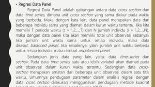 • Regresi Data Panel
Regresi Data Panel adalah gabungan antara data cross section dan
data time series, dimana unit cross section yang sama diukur pada waktu
yang berbeda. Maka dengan kata lain, data panel merupakan data dari
beberapa individu sama yang diamati dalam kurun waktu tertentu. Jika kita
memiliki T periode waktu (t = 1,2,…,T) dan N jumlah individu (i = 1,2,…,N),
maka dengan data panel kita akan memiliki total unit observasi sebanyak
Jika jumlah unit waktu sama untuk setiap individu, maka data
disebut balanced panel. Jika sebaliknya, yakni jumlah unit waktu berbeda
untuk setiap individu, maka disebut unbalanced panel.
Sedangkan jenis data yang lain, yaitu: data time-series dan
section. Pada data time series, satu atau lebih variabel akan diamati pada
unit observasi dalam kurun waktu tertentu. Sedangkan data cross-
section merupakan amatan dari beberapa unit observasi dalam satu titik
waktu. Umumnya pendugaan parameter dalam analisis regresi dengan
data cross section dilakukan menggunakan pendugaan metode kuadrat
 
