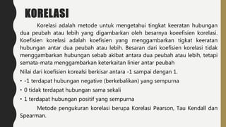 KORELASI
Korelasi adalah metode untuk mengetahui tingkat keeratan hubungan
dua peubah atau lebih yang digambarkan oleh besarnya koeefisien korelasi.
Koefisien korelasi adalah koefisien yang menggambarkan tigkat keeratan
hubungan antar dua peubah atau lebih. Besaran dari koefisien korelasi tidak
menggambarkan hubungan sebab akibat antara dua peubah atau lebih, tetapi
semata-mata menggambarkan keterkaitan linier antar peubah
Nilai dari koefisien korealsi berkisar antara -1 sampai dengan 1.
• -1 terdapat hubungan negative (berkebalikan) yang sempurna
• 0 tidak terdapat hubungan sama sekali
• 1 terdapat hubungan positif yang sempurna
Metode pengukuran korelasi berupa Korelasi Pearson, Tau Kendall dan
Spearman.
 
