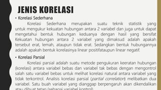 JENIS KORELASI
• Korelasi Sederhana
Korelasi Sederhana merupakan suatu teknik statistik yang
untuk mengukur kekuatan hubungan antara 2 variabel dan juga untuk dapat
mengetahui bentuk hubungan keduanya dengan hasil yang bersifat
Kekuatan hubungan antara 2 variabel yang dimaksud adalah apakah
tersebut erat, lemah, ataupun tidak erat. Sedangkan bentuk hubungannya
adalah apakah bentuk korelasinya linear positifataupun linear negatif.
• Korelasi Parsial
Korelasi parsial adalah suatu metode pengukuran keeratan hubungan
(korelasi) antara variabel bebas dan variabel tak bebas dengan mengontrol
salah satu variabel bebas untuk melihat korelasi natural antara variabel yang
tidak terkontrol. Analisis korelasi parsial (partial correlation) melibatkan dua
variabel. Satu buah variabel yang dianggap berpengaruh akan dikendalikan
 