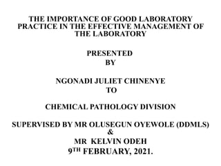 THE IMPORTANCE OF GOOD LABORATORY
PRACTICE IN THE EFFECTIVE MANAGEMENT OF
THE LABORATORY
PRESENTED
BY
NGONADI JULIET CHINENYE
TO
CHEMICAL PATHOLOGY DIVISION
SUPERVISED BY MR OLUSEGUN OYEWOLE (DDMLS)
&
MR KELVIN ODEH
9TH FEBRUARY, 2021.
 