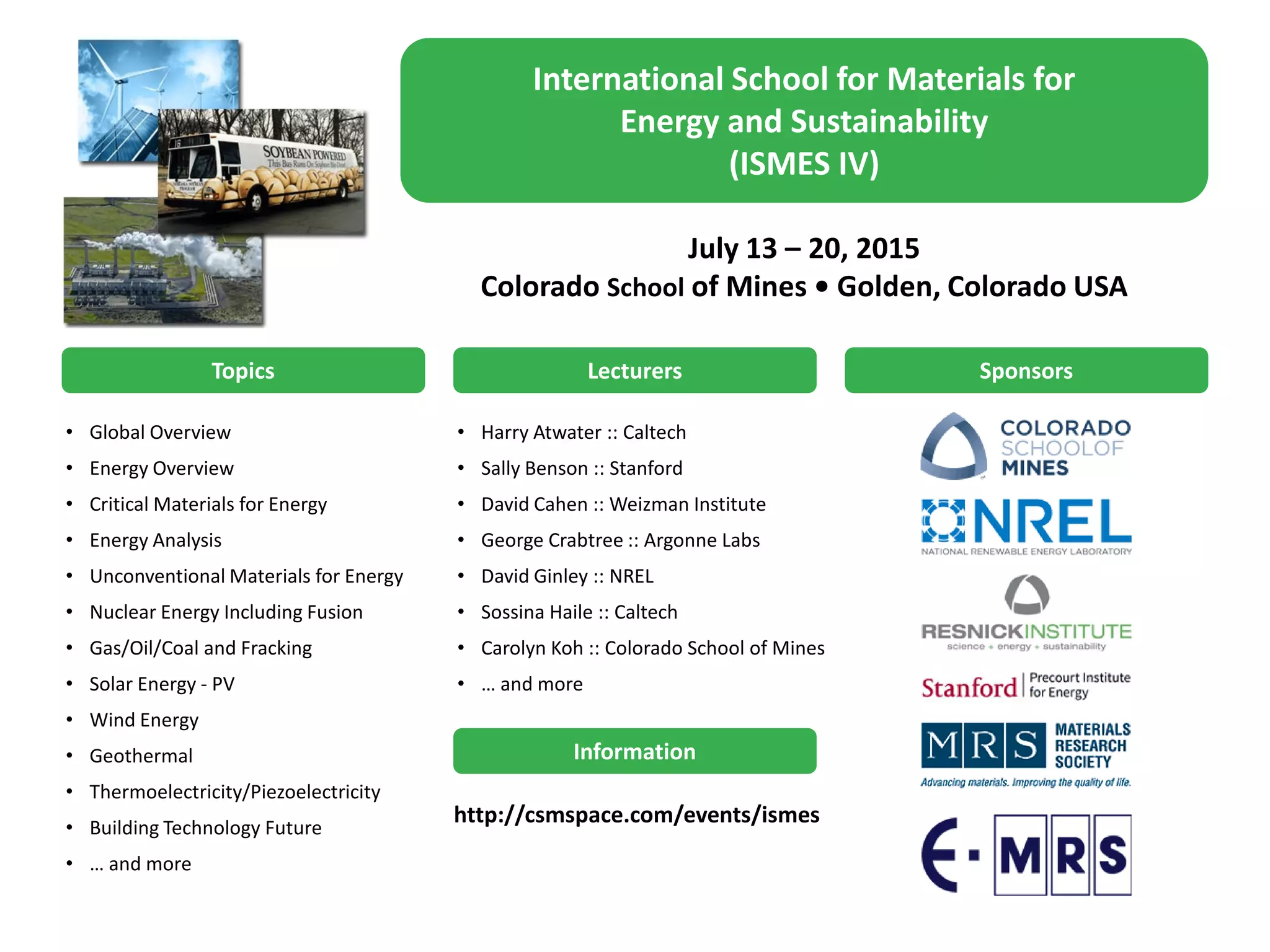 International School for Materials for
Energy and Sustainability
(ISMES IV)
July 13 – 20, 2015
Colorado School of Mines • Golden, Colorado USA
Topics
• Global Overview
• Energy Overview
• Critical Materials for Energy
• Energy Analysis
• Unconventional Materials for Energy
• Nuclear Energy Including Fusion
• Gas/Oil/Coal and Fracking
• Solar Energy - PV
• Wind Energy
• Geothermal
• Thermoelectricity/Piezoelectricity
• Building Technology Future
• … and more
Lecturers Sponsors
• Harry Atwater :: Caltech
• Sally Benson :: Stanford
• David Cahen :: Weizman Institute
• George Crabtree :: Argonne Labs
• David Ginley :: NREL
• Sossina Haile :: Caltech
• Carolyn Koh :: Colorado School of Mines
• … and more
Information
http://csmspace.com/events/ismes
 