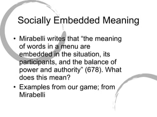 Socially Embedded Meaning Mirabelli writes that “the meaning of words in a menu are embedded in the situation, its participants, and the balance of power and authority” (678). What does this mean? Examples from our game; from Mirabelli 