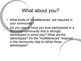 What about you? What kinds of “multiliteracies” are required in your community? Do you now or have you ever participated in a discourse community that is strongly stereotyped in some way? What are the stereotypes? Do the “multiliteracies” required in the community help to refute those stereotypes? 