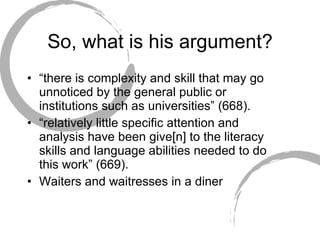 So, what is his argument? “ there is complexity and skill that may go unnoticed by the general public or institutions such as universities” (668). “ relatively little specific attention and analysis have been give[n] to the literacy skills and language abilities needed to do this work” (669). Waiters and waitresses in a diner 