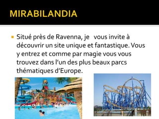 

Situé près de Ravenna, je vous invite à
découvrir un site unique et fantastique. Vous
y entrez et comme par magie vous vous
trouvez dans l’un des plus beaux parcs
thématiques d’Europe.

 