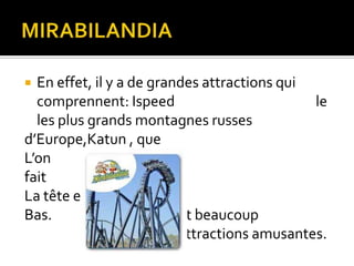 En effet, il y a de grandes attractions qui
comprennent: Ispeed
le
les plus grands montagnes russes
d’Europe,Katun , que
L’on
fait
La tête en
Bas.
Et beaucoup
attractions amusantes.


 