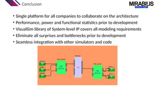 Conclusion
• Single platform for all companies to collaborate on the architecture
• Performance, power and functional statistics prior to development
• VisualSim library of System-level IP covers all modeling requirements
• Eliminate all surprises and bottlenecks prior to development
• Seamless integration with other simulators and code
 
