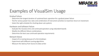 Examples of VisualSim Usage
Gradual Failure
◦ Determine the longest duration of sustained basic operation for a gradual power failure
◦ Test for various power loss rates and combination of instrument activities to maximize return on investment
◦ Select the right schedule for shutting down sub-systems
Hardware and Software Failure
◦ Evaluate the recovery time and continued operation using redundant boards
◦ Modify the different failure combinations
◦ Determine the best case continued operation requirements
Network failure
◦ Impact of re-routing because of a link shutdown
◦ Experiment with different routing algorithms
◦ Measure the latency from Source to data center
 