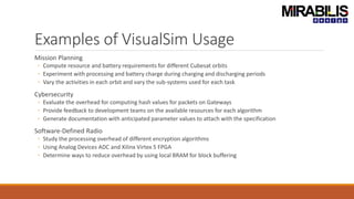 Examples of VisualSim Usage
Mission Planning
◦ Compute resource and battery requirements for different Cubesat orbits
◦ Experiment with processing and battery charge during charging and discharging periods
◦ Vary the activities in each orbit and vary the sub-systems used for each task
Cybersecurity
◦ Evaluate the overhead for computing hash values for packets on Gateways
◦ Provide feedback to development teams on the available resources for each algorithm
◦ Generate documentation with anticipated parameter values to attach with the specification
Software-Defined Radio
◦ Study the processing overhead of different encryption algorithms
◦ Using Analog Devices ADC and Xilinx Virtex 5 FPGA
◦ Determine ways to reduce overhead by using local BRAM for block buffering
 