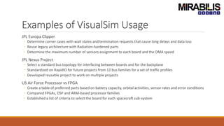 Examples of VisualSim Usage
JPL Europa Clipper
◦ Determine corner cases with wait states and termination requests that cause long delays and data loss
◦ Reuse legacy architecture with Radiation-hardened parts
◦ Determine the maximum number of sensors assignment to each board and the DMA speed
JPL Nexus Project
◦ Select a standard bus topology for interfacing between boards and for the backplane
◦ Standardized on RapidIO for future projects from 12 bus families for a set of traffic profiles
◦ Developed reusable project to work on multiple projects
US Air Force Processor vs FPGA
◦ Create a table of preferred parts based on battery capacity, orbital activities, sensor rates and error conditions
◦ Compared FPGAs, DSP and ARM-based processor families
◦ Established a list of criteria to select the board for each spacecraft sub-system
 