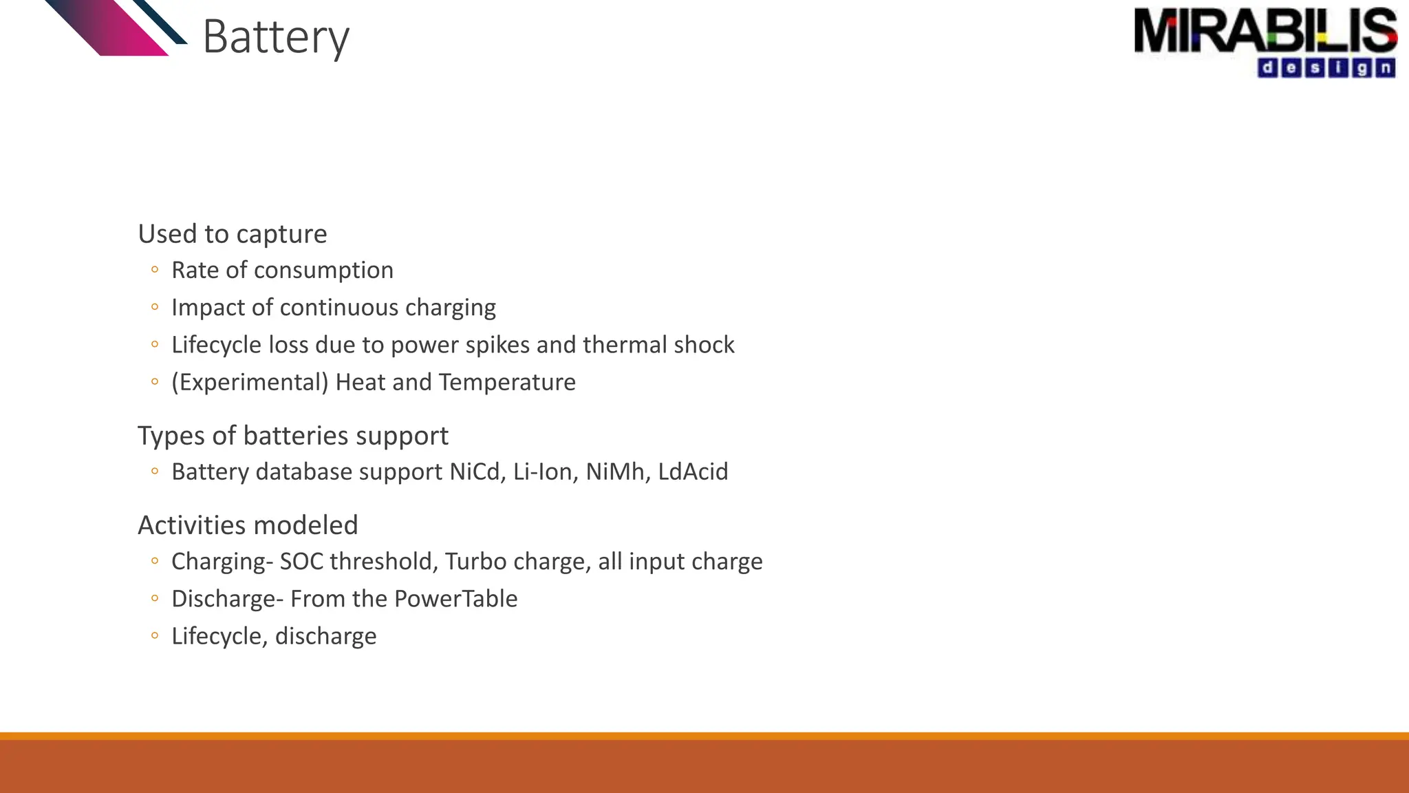 Battery
Used to capture
◦ Rate of consumption
◦ Impact of continuous charging
◦ Lifecycle loss due to power spikes and thermal shock
◦ (Experimental) Heat and Temperature
Types of batteries support
◦ Battery database support NiCd, Li-Ion, NiMh, LdAcid
Activities modeled
◦ Charging- SOC threshold, Turbo charge, all input charge
◦ Discharge- From the PowerTable
◦ Lifecycle, discharge
 