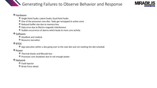Generating Failures to Observe Behavior and Response
Hardware
 Single Point Faults, Latent Faults, Dual Point Faults
 One of the processor core dies. Tasks get remapped to active cores
 Reduced buffer size due to memory loss
 Data error due to Electro magnetic Interference
 Sudden occurrence of alarms which leads to more core activity
Software
 Deadlock and Livelock
 Resource starvation
RTOS
 App execution within a slot going over to the next slot and not meeting the slot schedule
Power
 Thermal shocks and lifecycle loss
 Processor core shutdown due to not enough power
Network
 Fault Injector
 Brute Force attack
 