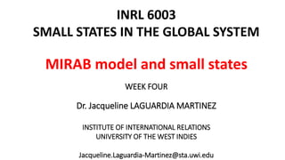 INRL 6003 
SMALL STATES IN THE GLOBAL SYSTEM 
MIRAB model and small states 
WEEK FOUR 
Dr. Jacqueline LAGUARDIA MARTINEZ 
INSTITUTE OF INTERNATIONAL RELATIONS 
UNIVERSITY OF THE WEST INDIES 
Jacqueline.Laguardia-Martinez@sta.uwi.edu 
 