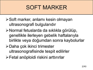 2/43
SOFT MARKER
Soft marker, anlamı kesin olmayan
ultrasonografi bulgularıdır
Normal fetuslarda da sıklıkla görülüp,
ge...