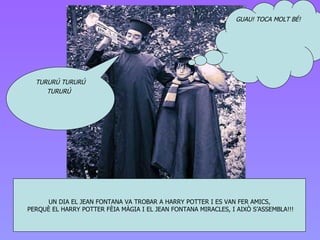 UN DIA EL J E AN FONTANA VA TROBAR A HARRY POTTER I ES VAN FER AMICS , PERQUÈ EL HARRY POTTER FÈIA MÀGIA I EL JEAN FONTANA MIRACLES, I AIXÒ S’ASSEMBLA!!! TURURÚ TURURÚ TURURÚ   GUAU! TOCA MOLT BÉ! 