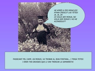 PASSEJA NT  PEL CAMP , UN MONJO,  VA TROBAR AL JEAN FONTANA... I TENIA TET E S! I EREN TAN GROSSES QUE LI VAN TRENCAR LA SAMARRETA!   HE APRÈS A FER MIRACLES! M’HAN CRESCUT LAS TETES! JA, JA, JA! JO VOLIA SER MONJA, NO VOLIA SER MONJO I HO HE ACONSEGUIT! 