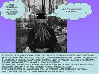 I VET AQUI QUE EL JEAN FONTANA,  VOLIA FER EL MIRACLE DE MENJAR-SE TOTS ELS ALTRES MONJOS I  ES VA POSAR UNA MÀSCARA DE POP I TREIA LA LLENGUA PER FER UNA BROMA I QUE NO TINGUESSIN POR. I ANAVEN ALLÀ A VEURE LA MÀSCARA I COM QUE NO LI VÈIEN LA MASCARA I ELL SE’LS ANAVA MENJANT. I QUAN ES VAN ACABAR TOTS, VA ANAR A L’ESCOLA DE MIRACLES. JA ESTAVA SOL, PERQUÈ S’HAVIA MENJAT  TOTHOM, I ESTAVA MOLT CANSAT I VA DESCANSAR I ES VA  QUEDAR SOL APRENENT A FER  MÉS MIRACLES, PERQUÈ... NO EN SABIA TANT!  I VA TANCAR L’ESCOLA DE MAGIA PER ELL SOL. I VA APRENDRE  A FER UN MIRACLE MOLT GRAN: QUE TORNÈSSIN TOTS PER CONTINUAR APRENENT A FER MIRACLES TOTS JUNTS! QUÈ TORNIN ELS QUE M’HE MENJAT! ME’LS  MENJARÉ! EM MENJARÉ AL QUI PASSI PEL DARRERE! 