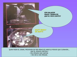 QUAN FEIEN EL DINAR, PROVAVEN DE FER MIRACLES AMB ELS PEIXOS QUE CUINAVEN... QUE EL PEIXOS CANTIN!!! I ELS PEIXOS VAN CANTAR  I NO SE’LS VAN MENJAR. DON’T WORRY BE HAPPY! SIM SALADIM MAGIC TREBOLIM, QUE EL PEIX CANTI!!! 