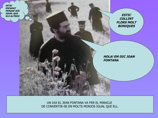 UN DIA EL J E AN FONTANA VA FER EL MIRACLE  DE CONVERTIR-SE EN MOLTS MONJOS IGUAL QUE ELL . HOLA! EM DIC JOAN FONTANA ESTIC ENFADAT PERQUÈ SÓC IGUAL QUE ELS ALTRES! ESTIC COLLINT FLORS MOLT BONIQUES 
