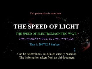 This presentation is about how




THE SPEED OF LIGHT
THE SPEED OF ELECTROMAGNETIC WAVE
  THE HIGHEST SPEED IN THE UNIVERSE
          That is 299792.5 km/sec.


 Can be determined / calculated exactly based on
  The information taken from an old document
 