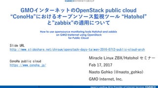 1
Miracle Linux ZBX/Hatohol セミナー
Feb 17, 2017
Naoto Gohko (@naoto_gohko)
GMO Internet, Inc.
How to use opensource monitoring tools Hatohol and zabbix
on GMO Ineternet using OpenStack
for Public Cloud
Slide URL
http://www.slideshare.net/chroum/miracle-linux-seminer-hatohol-and-conoha
ConoHa public cloud
https://www.conoha.jp/
GMOインターネットのOpenStack public cloud
“ConoHa”におけるオープンソース監視ツール “Hatohol”
と”zabbix”の適⽤について
 