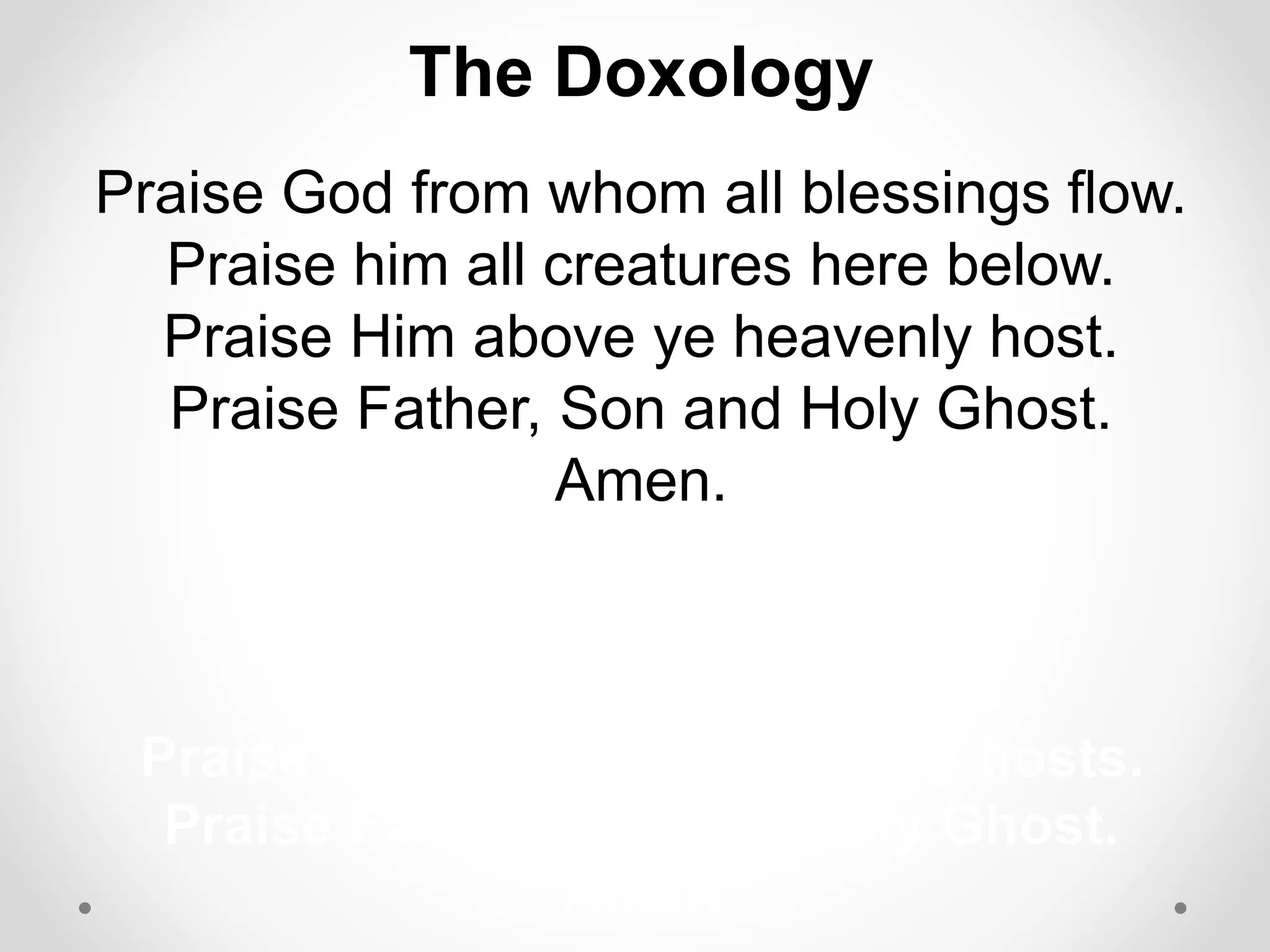 The Doxology 
Praise God from whom all blessings flow. 
Praise him all creatures here below. 
Praise Him above ye heavenly host. 
Praise Father, Son and Holy Ghost. 
Amen. 
m all creatures here below. 
Praise Him above, ye heavenly hosts. 
Praise Father, Son, and Holy Ghost. 
Amen 
 
